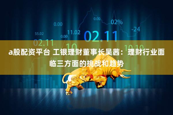 a股配资平台 工银理财董事长吴茜：理财行业面临三方面的挑战和趋势