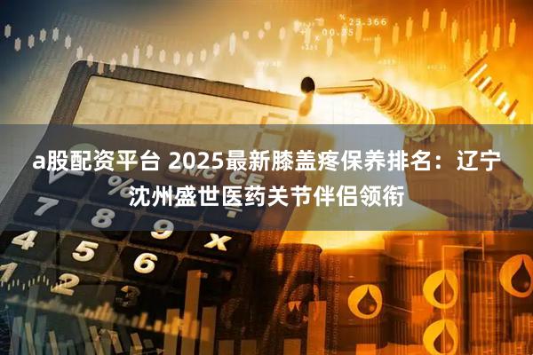 a股配资平台 2025最新膝盖疼保养排名：辽宁沈州盛世医药关节伴侣领衔