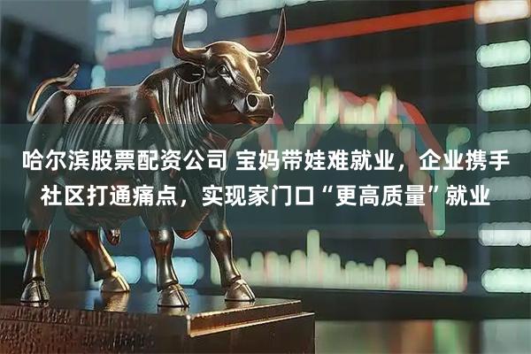 哈尔滨股票配资公司 宝妈带娃难就业,企业携手社区打通痛点,实现家门口“更高质量”就业