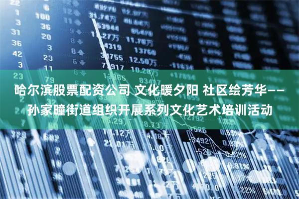 哈尔滨股票配资公司 文化暖夕阳 社区绘芳华——孙家疃街道组织开展系列文化艺术培训活动