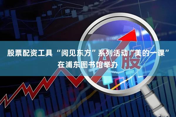 股票配资工具 “阅见东方”系列活动“美的一课”在浦东图书馆举办