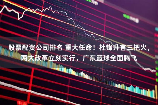 股票配资公司排名 重大任命！杜锋升官三把火，两大改革立刻实行，广东篮球全面腾飞
