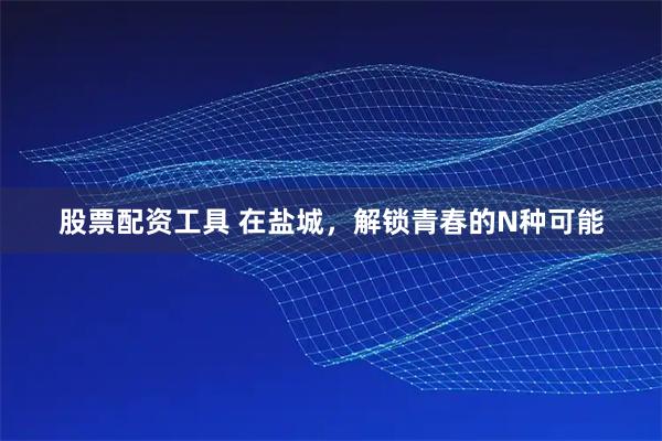 股票配资工具 在盐城，解锁青春的N种可能