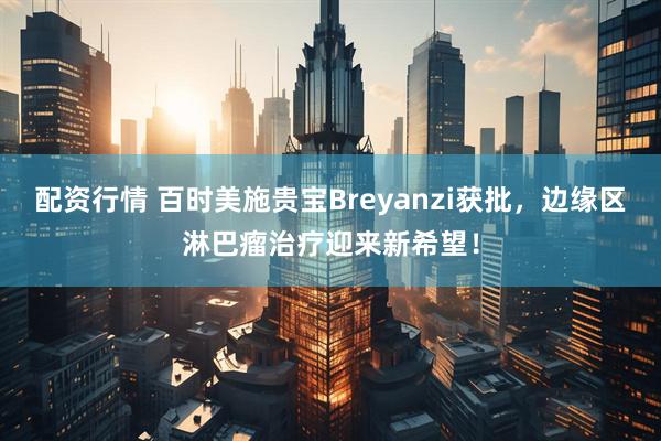 配资行情 百时美施贵宝Breyanzi获批,边缘区淋巴瘤治疗迎来新希望!