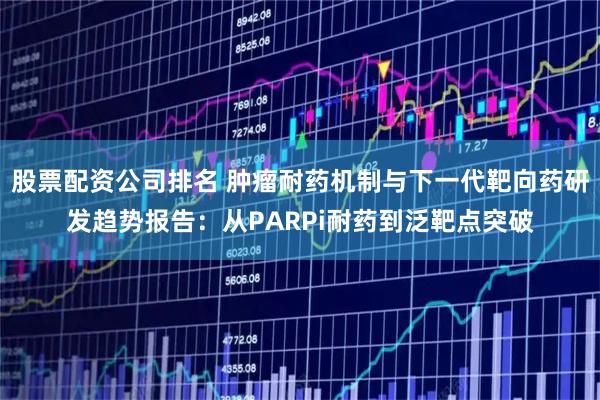 股票配资公司排名 肿瘤耐药机制与下一代靶向药研发趋势报告:从PARPi耐药到泛靶点突破