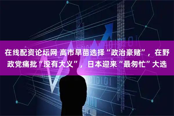 在线配资论坛网 高市早苗选择“政治豪赌”，在野政党痛批“没有大义”，日本迎来“最匆忙”大选