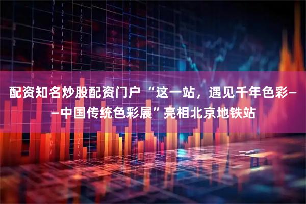配资知名炒股配资门户 “这一站，遇见千年色彩——中国传统色彩展”亮相北京地铁站