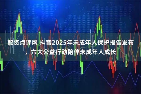 配资点评网 抖音2025年未成年人保护报告发布，六大公益行动陪伴未成年人成长