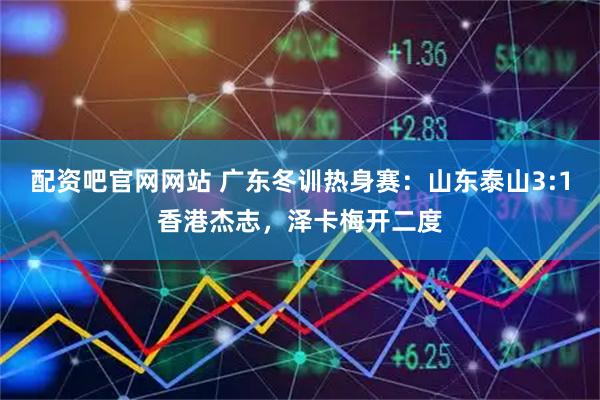 配资吧官网网站 广东冬训热身赛：山东泰山3:1香港杰志，泽卡梅开二度