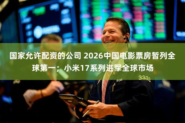 国家允许配资的公司 2026中国电影票房暂列全球第一；小米17系列进军全球市场