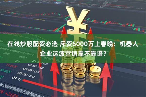 在线炒股配资必选 斥资6000万上春晚:机器人企业这波营销靠不靠谱?