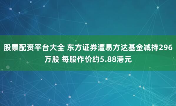 股票配资平台大全 东方证券遭易方达基金减持296万股 每股作价约5.88港元