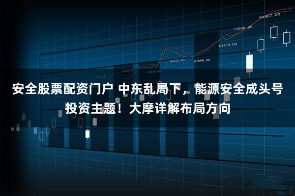安全股票配资门户 中东乱局下，能源安全成头号投资主题！大摩详解布局方向