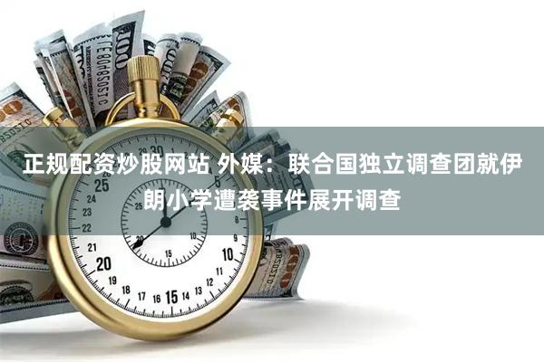 正规配资炒股网站 外媒：联合国独立调查团就伊朗小学遭袭事件展开调查