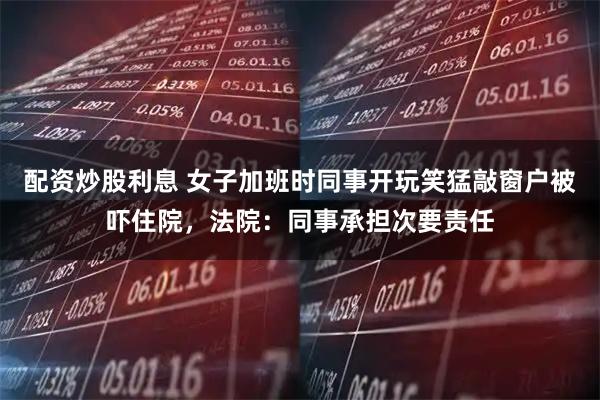 配资炒股利息 女子加班时同事开玩笑猛敲窗户被吓住院，法院：同事承担次要责任