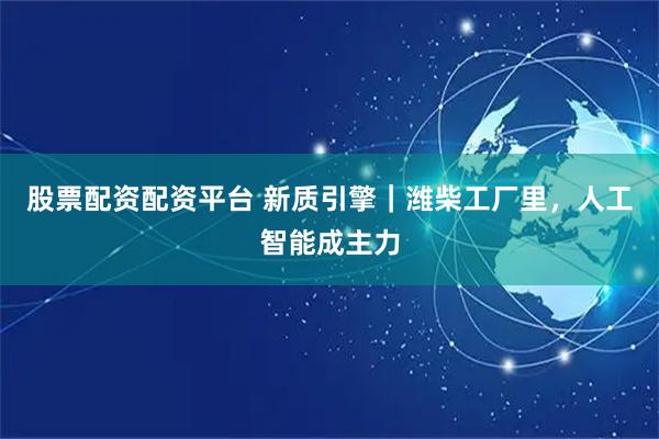 股票配资配资平台 新质引擎｜潍柴工厂里，人工智能成主力
