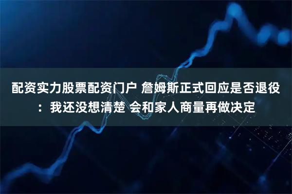 配资实力股票配资门户 詹姆斯正式回应是否退役：我还没想清楚 会和家人商量再做决定