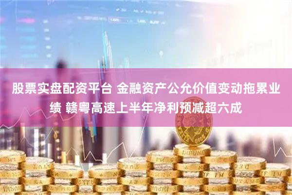 股票实盘配资平台 金融资产公允价值变动拖累业绩 赣粤高速上半年净利预减超六成