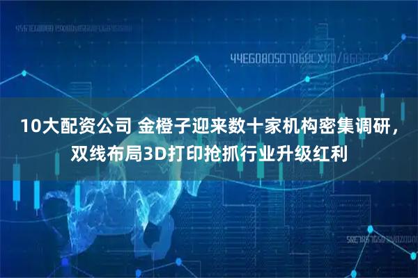10大配资公司 金橙子迎来数十家机构密集调研，双线布局3D打印抢抓行业升级红利
