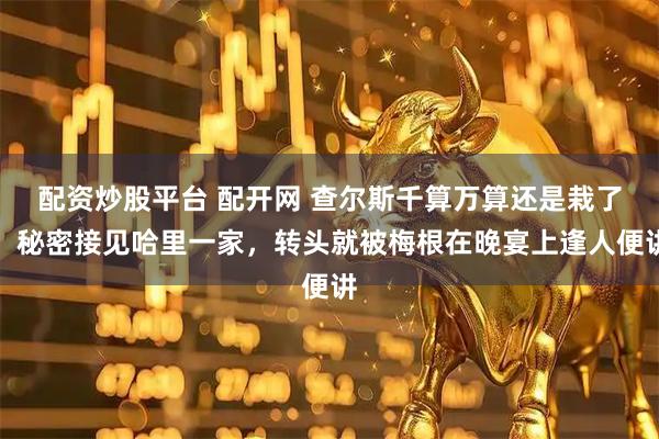 配资炒股平台 配开网 查尔斯千算万算还是栽了！秘密接见哈里一家，转头就被梅根在晚宴上逢人便讲