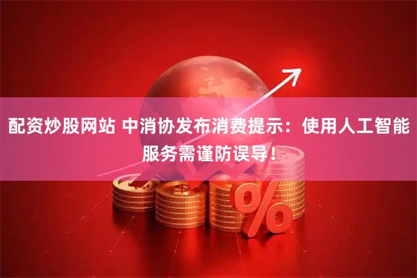 配资炒股网站 中消协发布消费提示：使用人工智能服务需谨防误导！