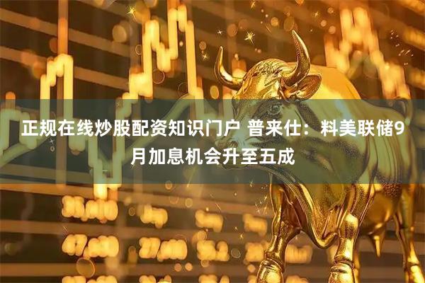 正规在线炒股配资知识门户 普来仕：料美联储9月加息机会升至五成
